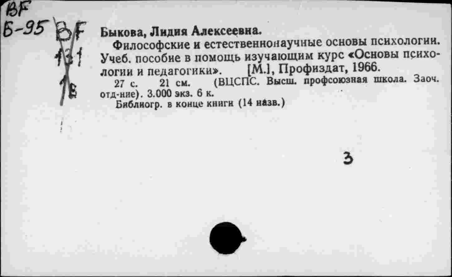 ﻿Быкова, Лидия Алексеевна.
Философские и естественнонаучные основы психологии. Учеб, пособие в помощь изучающим курс «Основы психологии и педагогики:». [М.1, Профиздат, 1966.
27 с. 21 см. (ВЦСПС. Высш, профсоюзная школа. Заоч. отд-нис). 3.000 экз. 6 к.
Библиогр. в конце книги (14 назв.)
2>